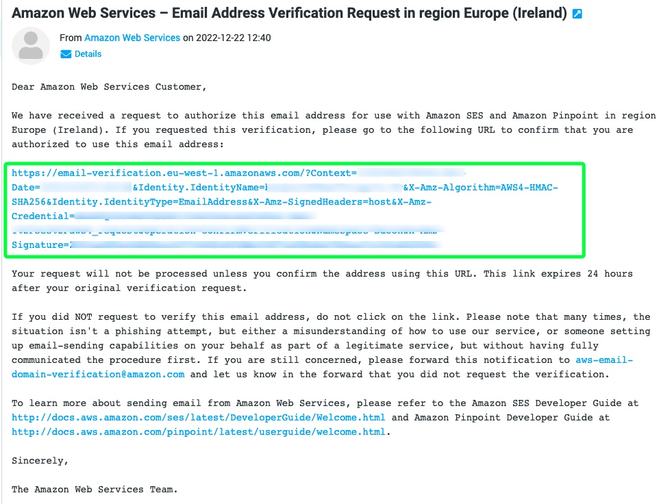 Cette image montre un e-mail d'Amazon Web Services demandant la vérification d'une adresse e-mail pour être utilisée avec Amazon SES et Amazon Pinpoint en Europe (Irlande). Full Text: Amazon Web Services - Email Address Verification Request in region Europe (Ireland) From Amazon Web Services on 2022-12-22 12:40 Details Dear Amazon Web Services Customer, We have received a request to authorize this email address for use with Amazon SES and Amazon Pinpoint in region Europe (Ireland). If you requested this verification, please go to the following URL to confirm that you are authorized to use this email address: https://email-verification.eu-west-1.amazonaws.com/?Context= Date= &Identity. IdentityName=} '&X-Amz-Algorithm=AWS4-HMAC- SHA256&Identity. IdentityType=EmailAddress&X-Amz-SignedHeaders=host&X-Amz- Credential= Signature= Your request will not be processed unless you confirm the address using this URL. This link expires 24 hours after your original verification request. If you did NOT request to verify this email address, do not click on the link. Please note that many times, the situation isn't a phishing attempt, but either a misunderstanding of how to use our service, or someone setting up email-sending capabilities on your behalf as part of a legitimate service, but without having fully communicated the procedure first. If you are still concerned, please forward this notification to aws-email- domain-verification@amazon. com and let us know in the forward that you did not request the verification. To learn more about sending email from Amazon Web Services, please refer to the Amazon SES Developer Guide at http://docs.aws.amazon.com/ses/latest/DeveloperGuide/Welcome.html and Amazon Pinpoint Developer Guide at http://docs.aws.amazon.com/pinpoint/latest/userguide/welcome.html. Sincerely, The Amazon Web Services Team.